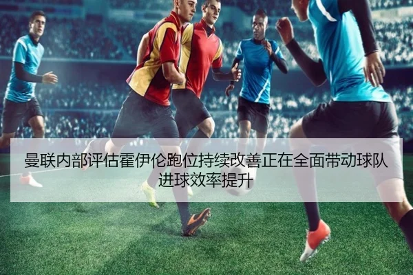 曼联内部评估霍伊伦跑位持续改善正在全面带动球队进球效率提升