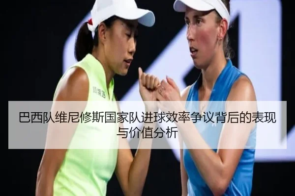 巴西队维尼修斯国家队进球效率争议背后的表现与价值分析