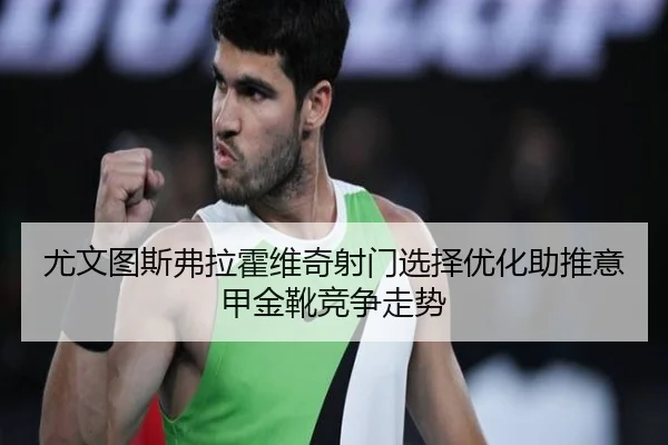 尤文图斯弗拉霍维奇射门选择优化助推意甲金靴竞争走势