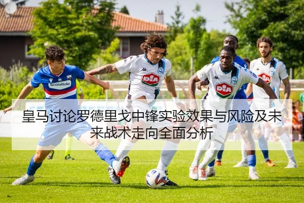 皇马讨论罗德里戈中锋实验效果与风险及未来战术走向全面分析