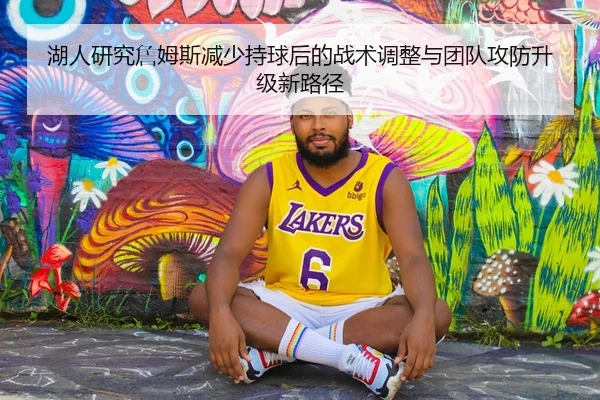 湖人研究詹姆斯减少持球后的战术调整与团队攻防升级新路径