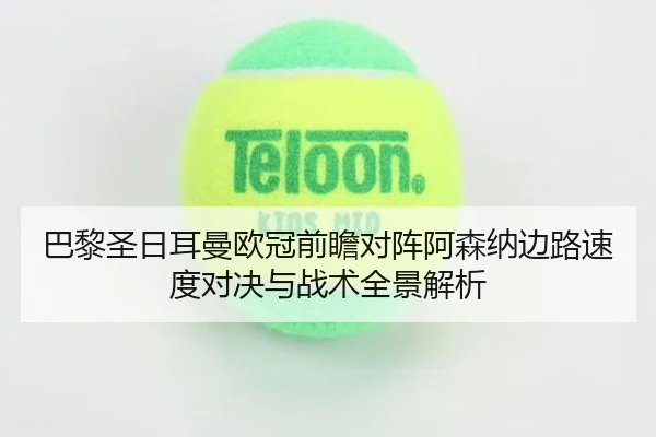 巴黎圣日耳曼欧冠前瞻对阵阿森纳边路速度对决与战术全景解析