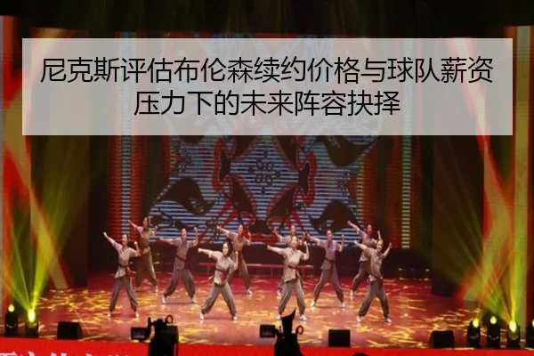 尼克斯评估布伦森续约价格与球队薪资压力下的未来阵容抉择