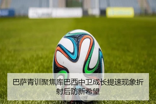 巴萨青训聚焦库巴西中卫成长提速现象折射后防新希望