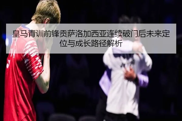 皇马青训前锋贡萨洛加西亚连续破门后未来定位与成长路径解析