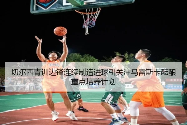切尔西青训边锋连续制造进球引关注马雷斯卡酝酿重点培养计划
