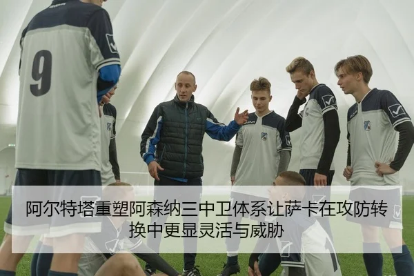 阿尔特塔重塑阿森纳三中卫体系让萨卡在攻防转换中更显灵活与威胁